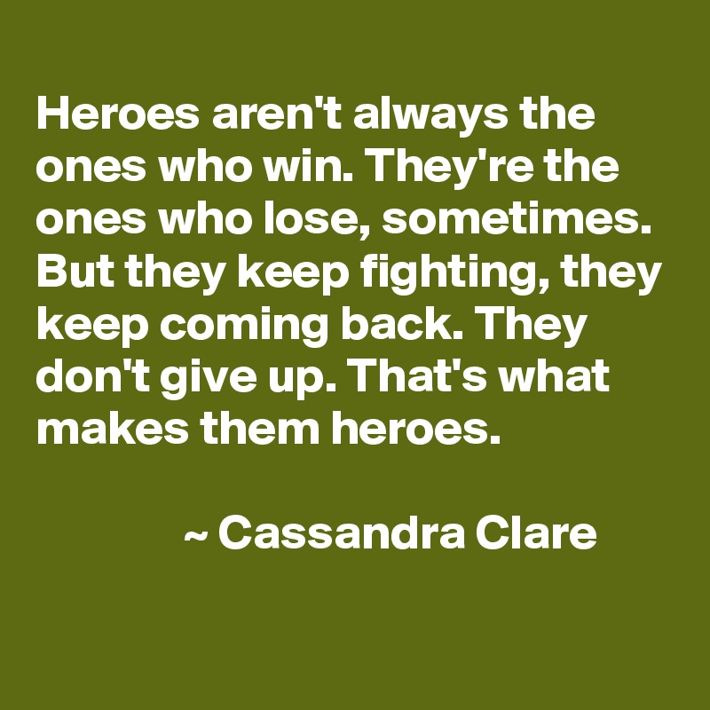 
Heroes aren't always the ones who win. They're the ones who lose, sometimes. But they keep fighting, they keep coming back. They don't give up. That's what makes them heroes.

               ~ Cassandra Clare
