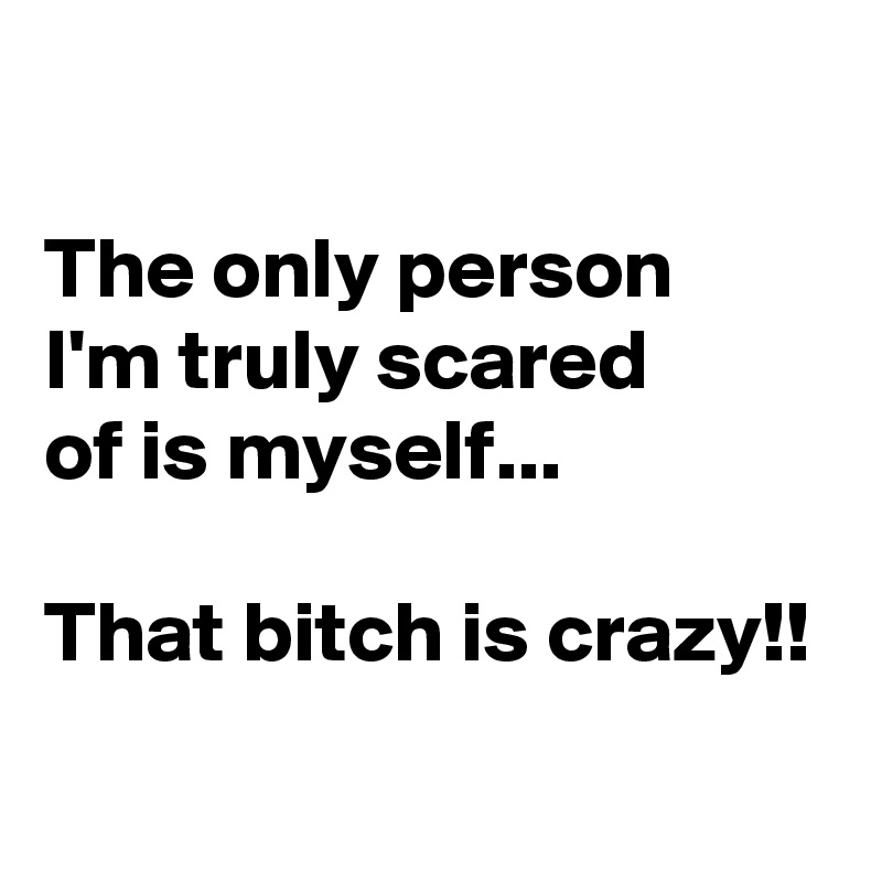 

The only person 
I'm truly scared 
of is myself...

That bitch is crazy!!
