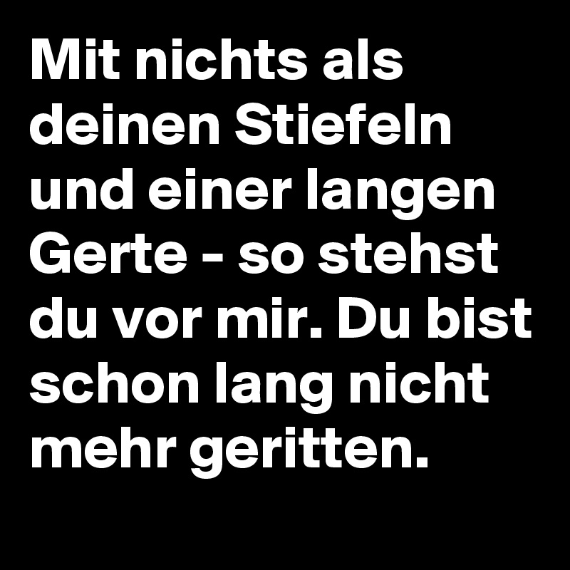 Mit nichts als deinen Stiefeln und einer langen Gerte - so stehst du vor mir. Du bist schon lang nicht mehr geritten.