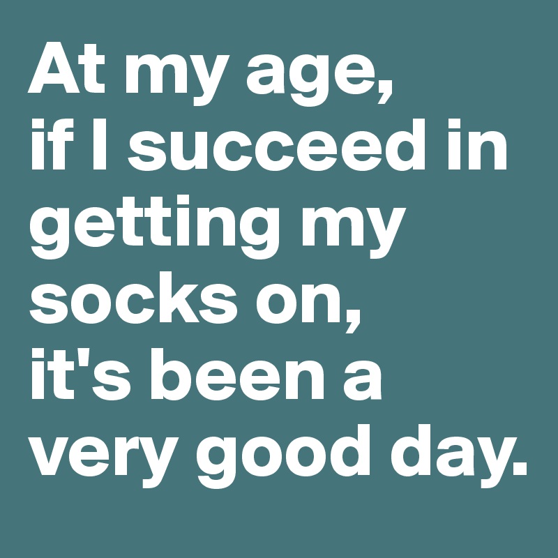 At my age,
if I succeed in getting my socks on,
it's been a very good day.