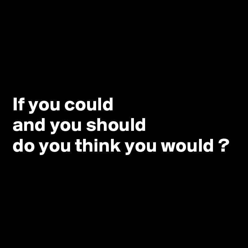 



If you could 
and you should 
do you think you would ?



