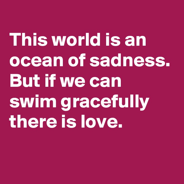 
This world is an ocean of sadness. But if we can swim gracefully there is love.
 