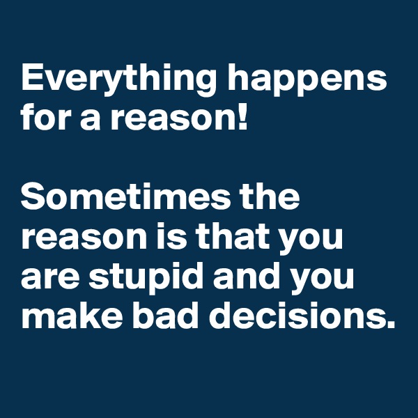 
Everything happens for a reason!

Sometimes the reason is that you are stupid and you make bad decisions.
