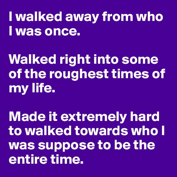 I walked away from who I was once. 

Walked right into some of the roughest times of my life. 

Made it extremely hard to walked towards who I was suppose to be the entire time. 