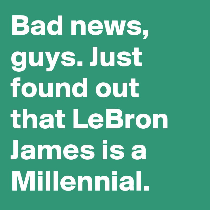 Bad news, guys. Just found out that LeBron James is a Millennial.