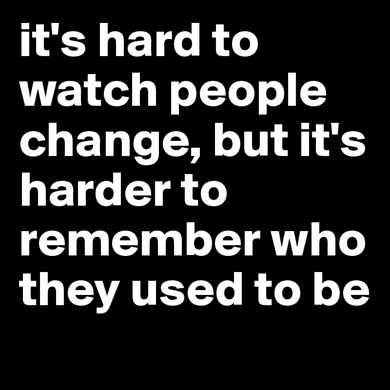 it's hard to watch people change, but it's harder to remember who they used to be
