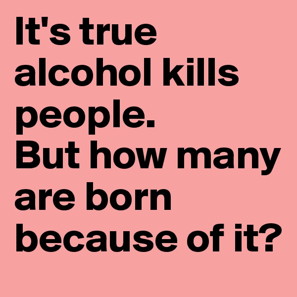 It's true alcohol kills people. 
But how many are born because of it?