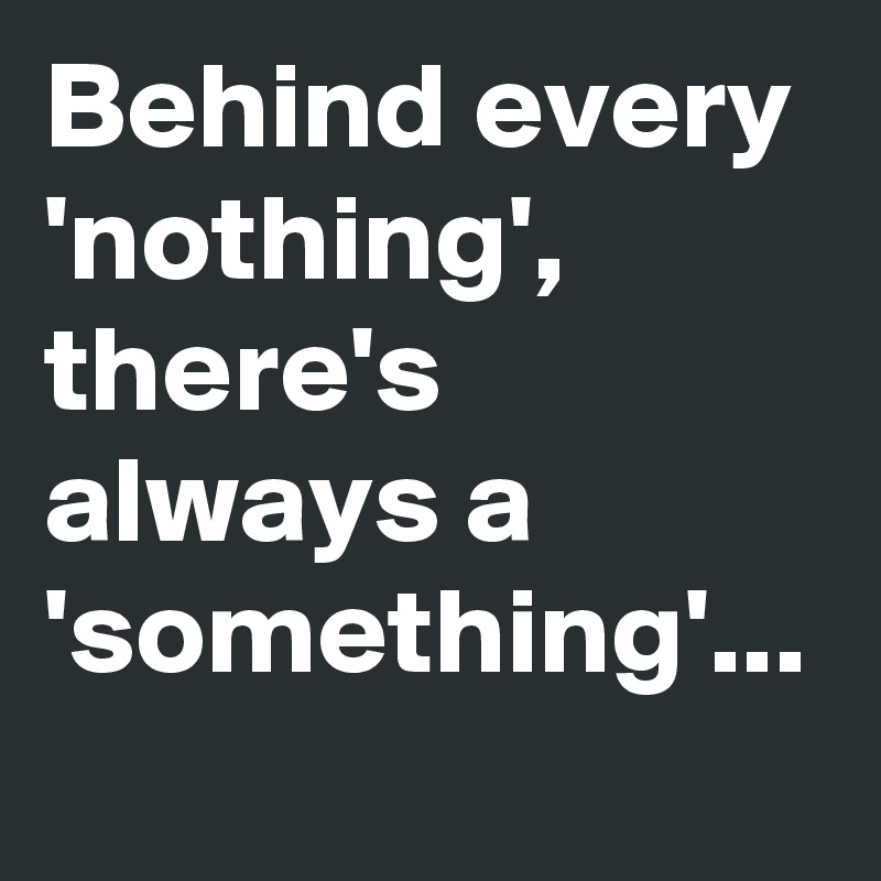 Behind every 
'nothing', there's always a 'something'...