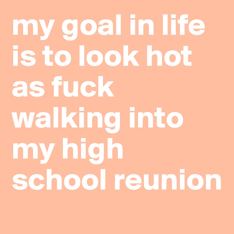 my goal in life is to look hot as fuck walking into my high school reunion