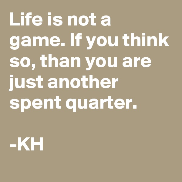 Life is not a game. If you think so, than you are just another spent quarter.

-KH