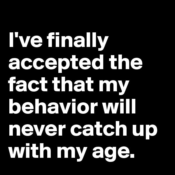 
I've finally accepted the fact that my behavior will never catch up with my age. 
