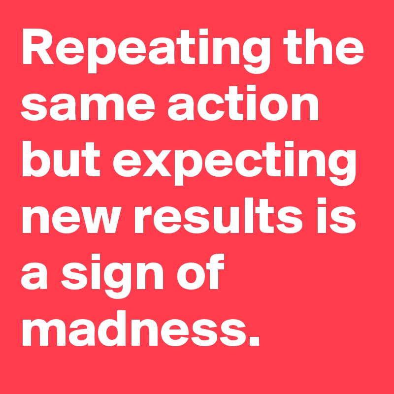 Repeating the same action but expecting new results is a sign of madness. 
