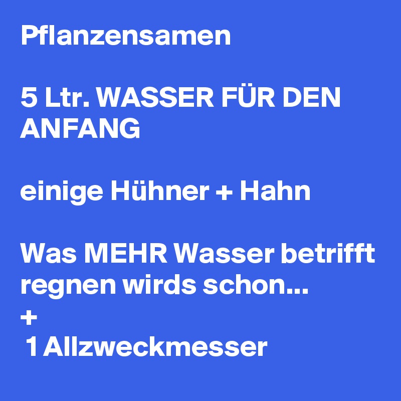 Pflanzensamen 

5 Ltr. WASSER FÜR DEN ANFANG
 
einige Hühner + Hahn

Was MEHR Wasser betrifft regnen wirds schon...
+  
 1 Allzweckmesser