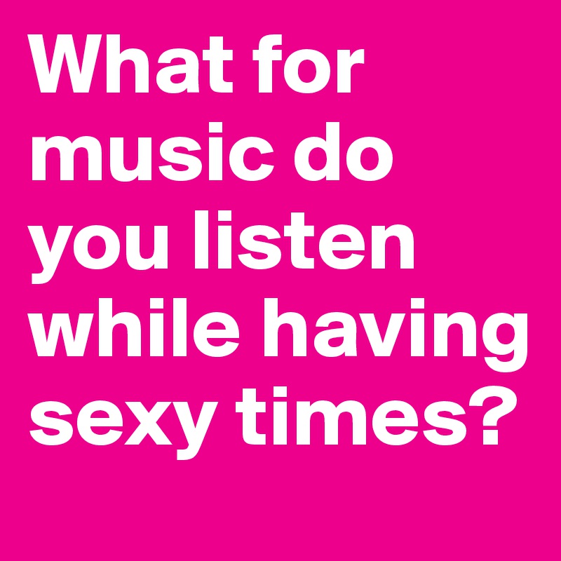 What for music do you listen while having sexy times?