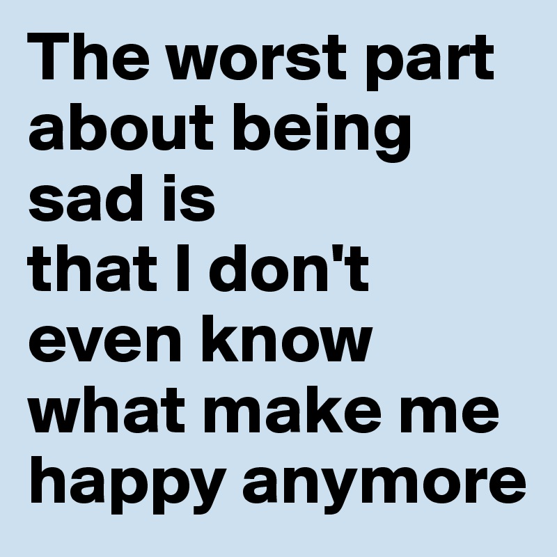 The worst part about being sad is 
that I don't even know what make me happy anymore