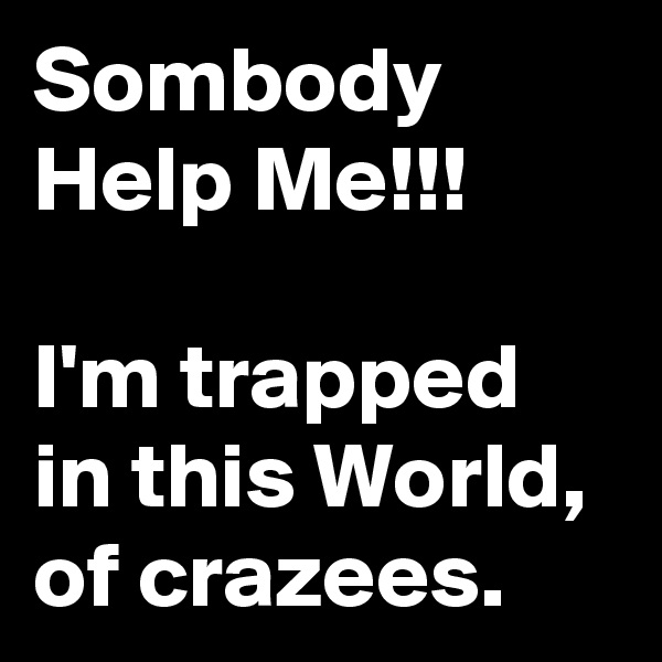 Sombody Help Me!!!

I'm trapped in this World, of crazees.