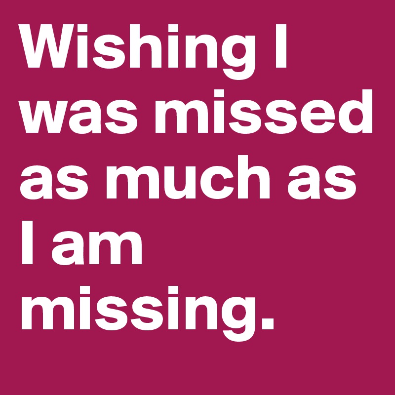 Wishing I was missed as much as I am missing.