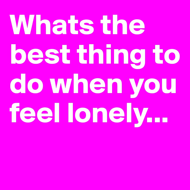 Whats the best thing to do when you feel lonely...
