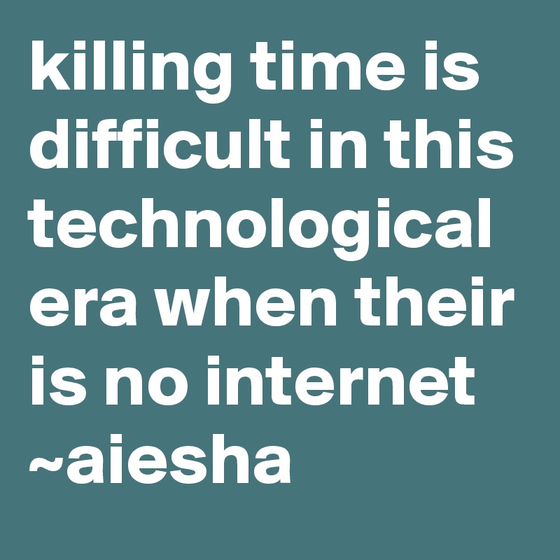killing time is difficult in this technological era when their is no internet 
~aiesha