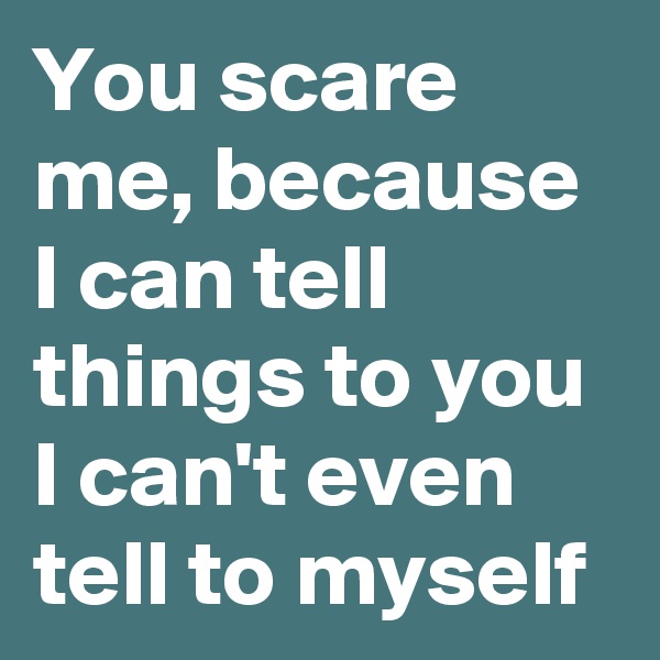 You scare me, because I can tell things to you I can't even tell to myself