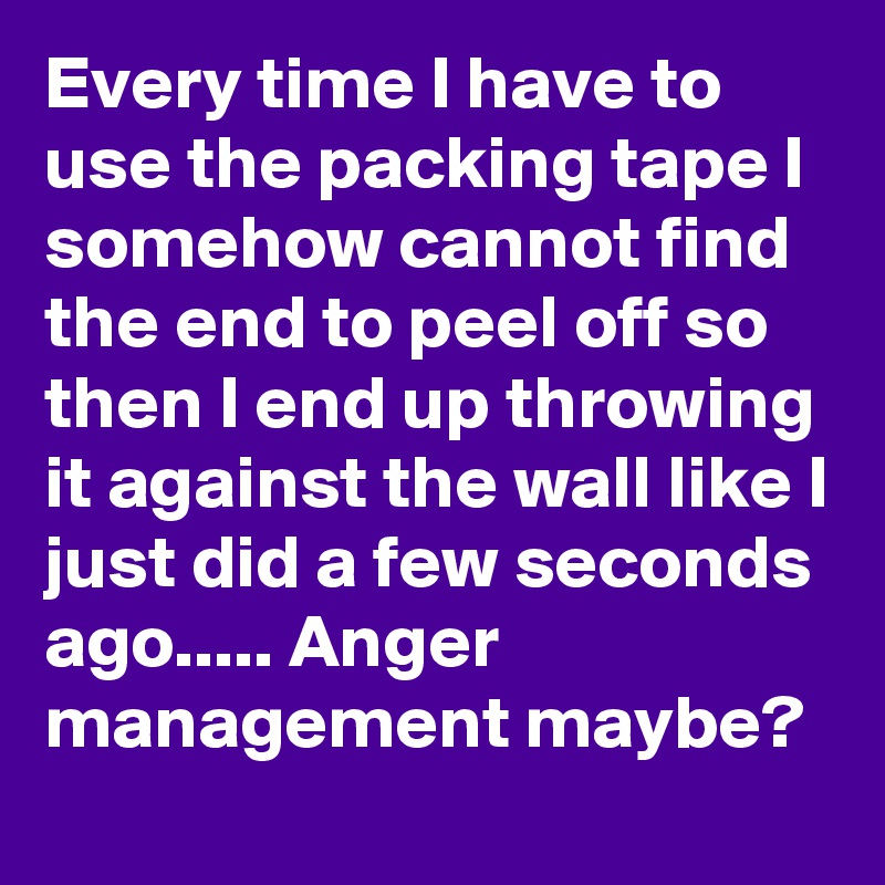 Every time I have to use the packing tape I somehow cannot find the end to peel off so then I end up throwing it against the wall like I just did a few seconds ago..... Anger management maybe?