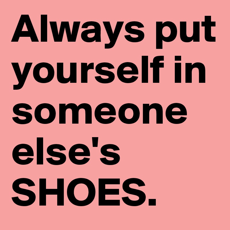 Always put yourself in someone else's SHOES.