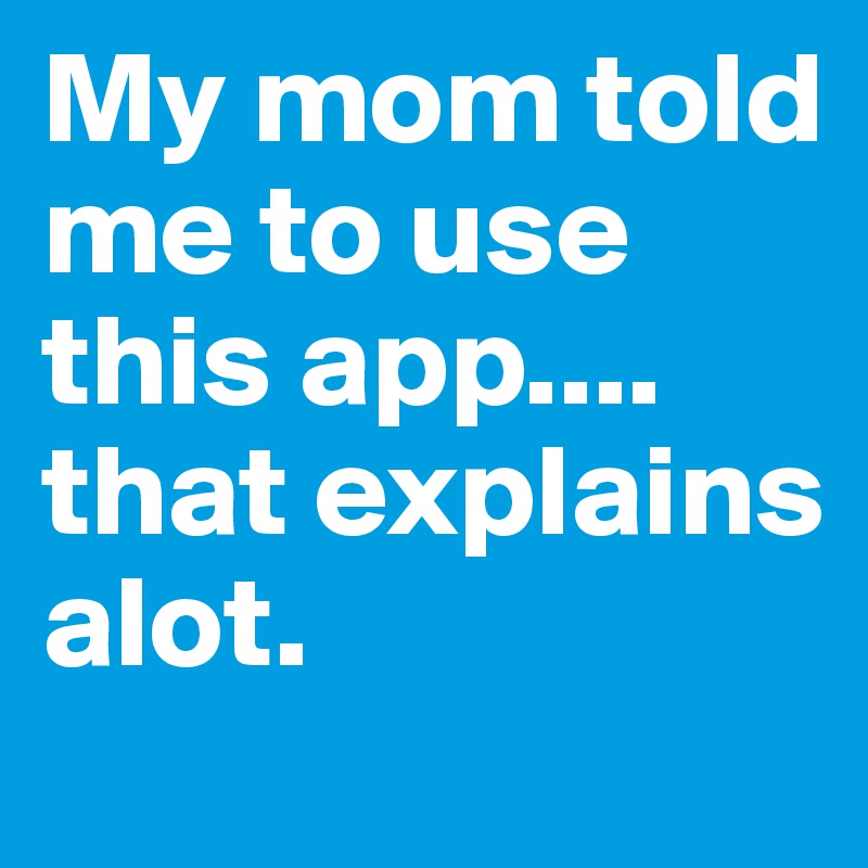 My mom told me to use this app.... that explains alot.