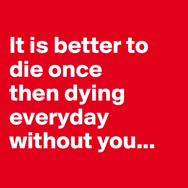 
It is better to die once
then dying everyday without you...

