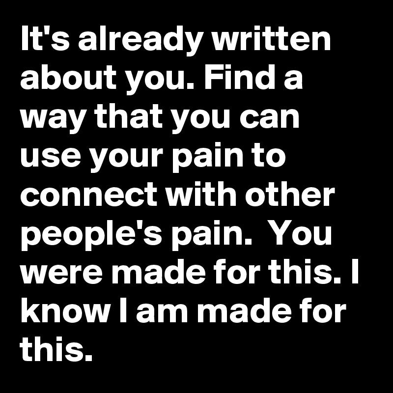 It's already written about you. Find a way that you can use your pain to connect with other people's pain.  You were made for this. I know I am made for this.
