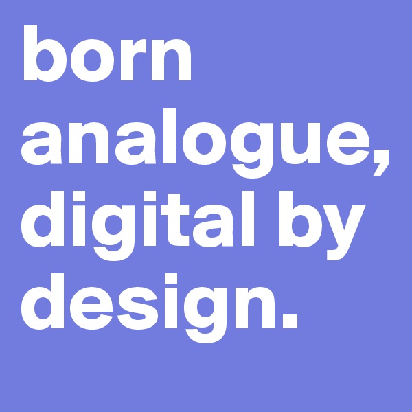 born analogue, digital by design.