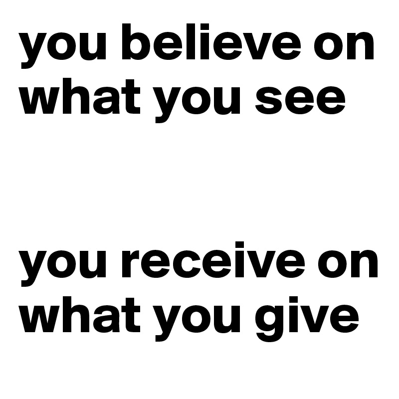 you believe on what you see


you receive on what you give