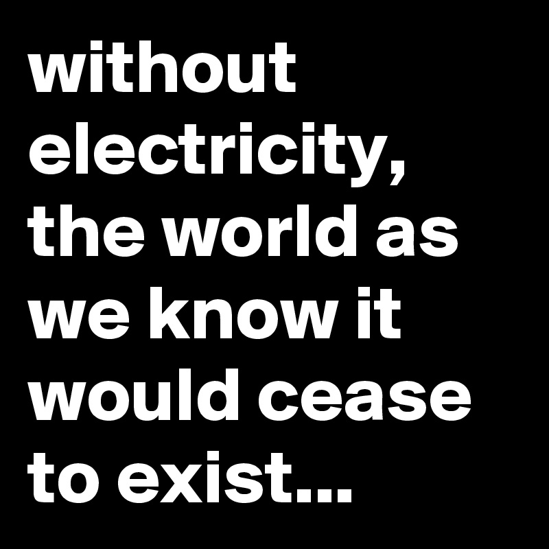 without electricity, the world as we know it would cease to exist...
