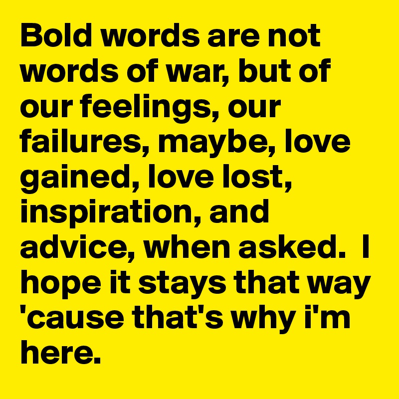 Bold words are not words of war, but of our feelings, our failures, maybe, love gained, love lost, inspiration, and advice, when asked.  I hope it stays that way 'cause that's why i'm here. 