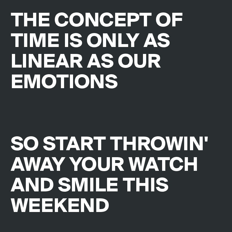 THE CONCEPT OF TIME IS ONLY AS LINEAR AS OUR EMOTIONS


SO START THROWIN' AWAY YOUR WATCH AND SMILE THIS WEEKEND
