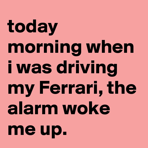 today morning when i was driving my Ferrari, the alarm woke me up.