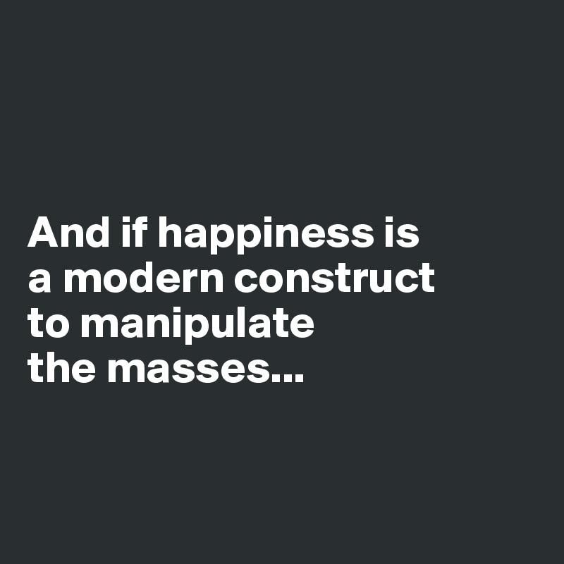 



And if happiness is 
a modern construct 
to manipulate 
the masses...


