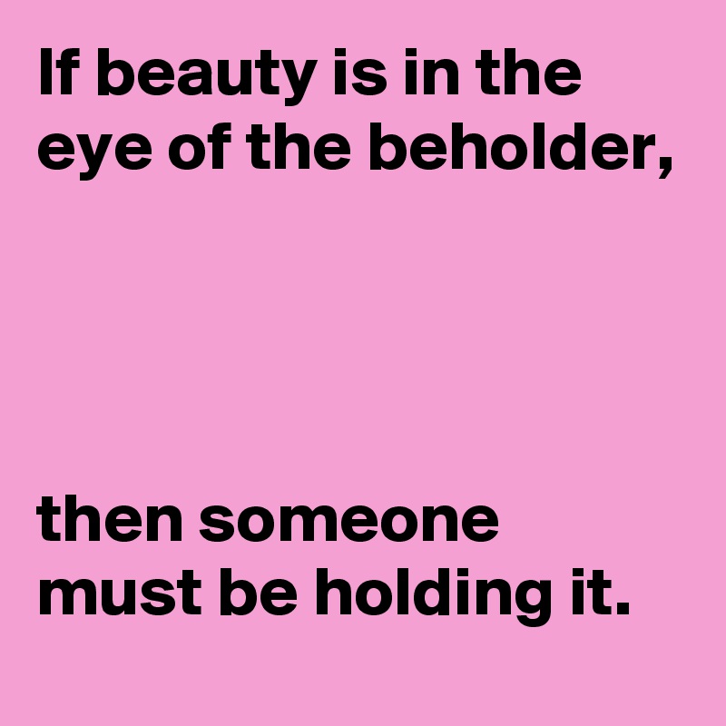 If beauty is in the eye of the beholder, 




then someone must be holding it.