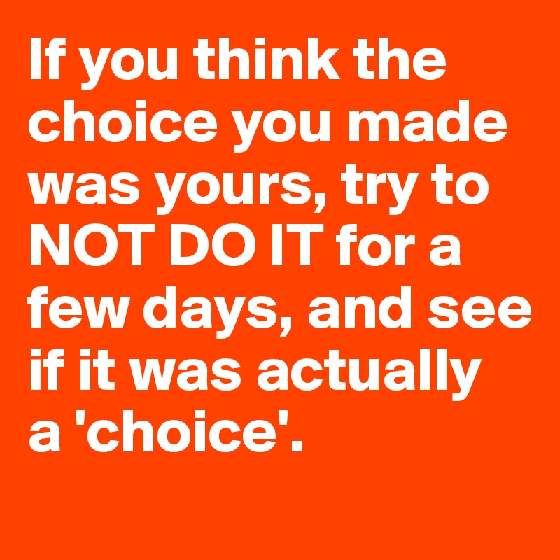 If you think the choice you made was yours, try to NOT DO IT for a few days, and see if it was actually 
a 'choice'. 
