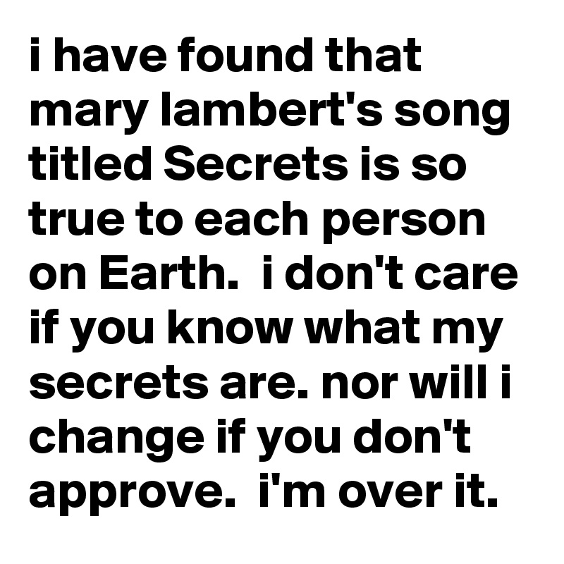 i have found that mary lambert's song titled Secrets is so true to each person on Earth.  i don't care if you know what my secrets are. nor will i change if you don't approve.  i'm over it. 