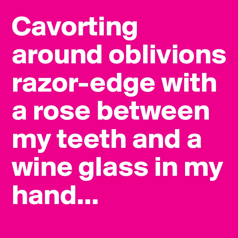 Cavorting around oblivions razor-edge with a rose between my teeth and a wine glass in my hand...