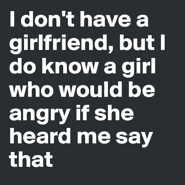 I don't have a girlfriend, but I do know a girl who would be angry if she heard me say that