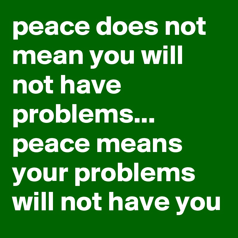 peace does not mean you will not have problems... peace means your problems will not have you