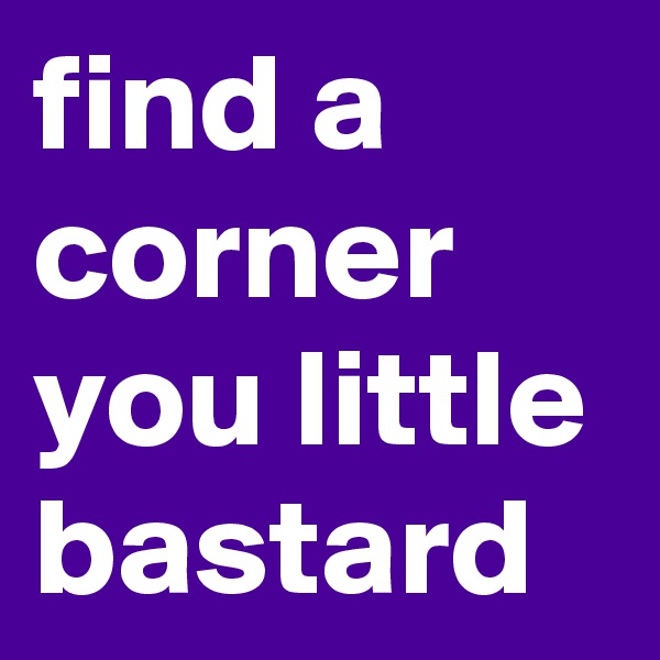 find a corner you little bastard