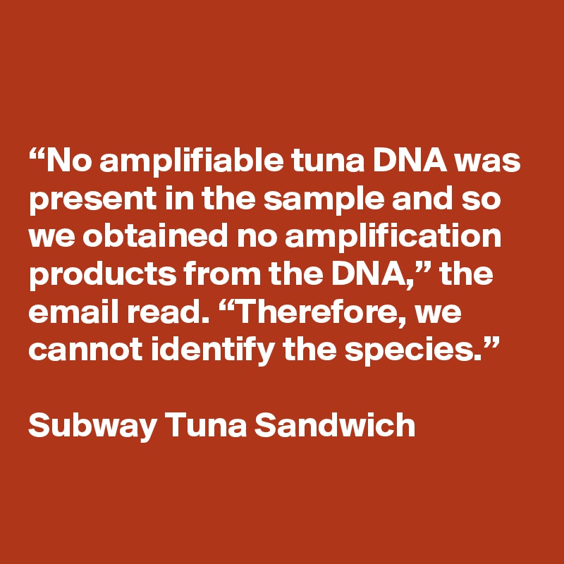 


“No amplifiable tuna DNA was present in the sample and so we obtained no amplification products from the DNA,” the email read. “Therefore, we cannot identify the species.”

Subway Tuna Sandwich

