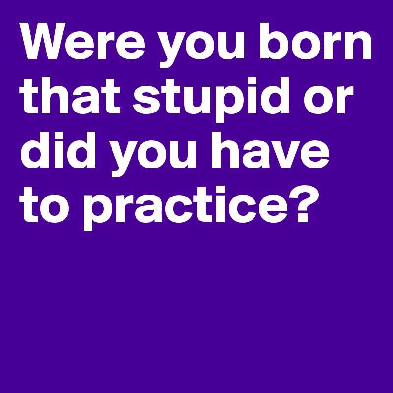 Were you born that stupid or did you have to practice?

