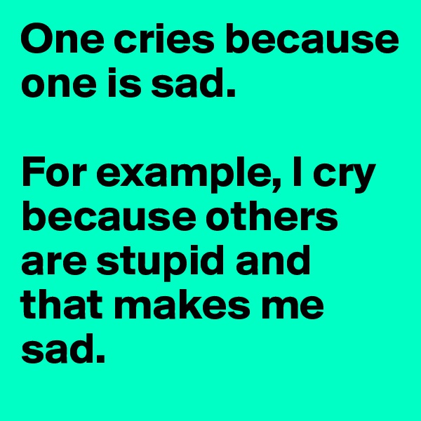 One cries because one is sad. 

For example, I cry because others are stupid and that makes me sad.