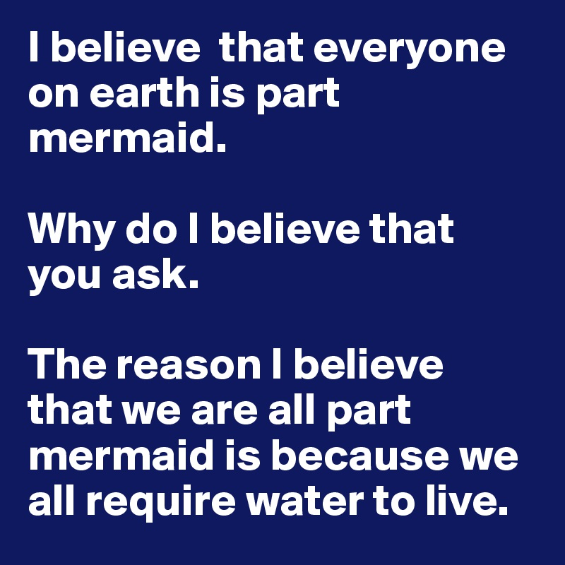 I believe  that everyone on earth is part mermaid. 

Why do I believe that you ask. 

The reason I believe that we are all part mermaid is because we all require water to live. 