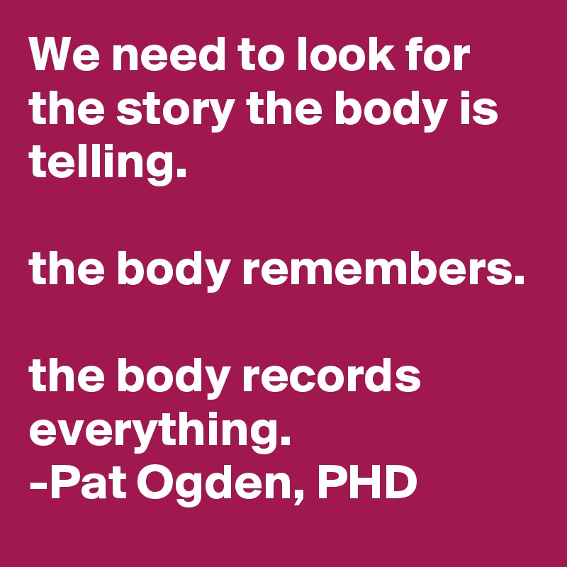 We need to look for the story the body is telling. 

the body remembers.

the body records everything. 
-Pat Ogden, PHD