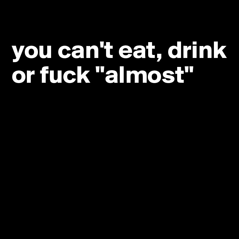 
you can't eat, drink or fuck "almost"




