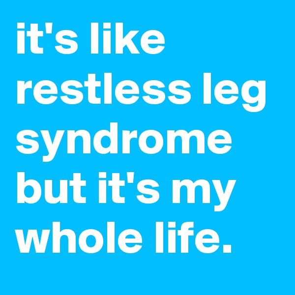 it's like restless leg syndrome but it's my whole life.